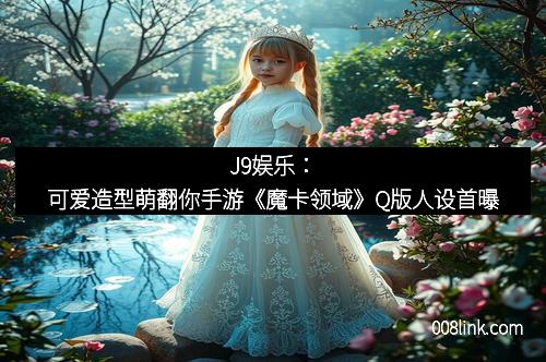 J9娱乐：可爱造型萌翻你手游《魔卡领域》Q版人设首曝